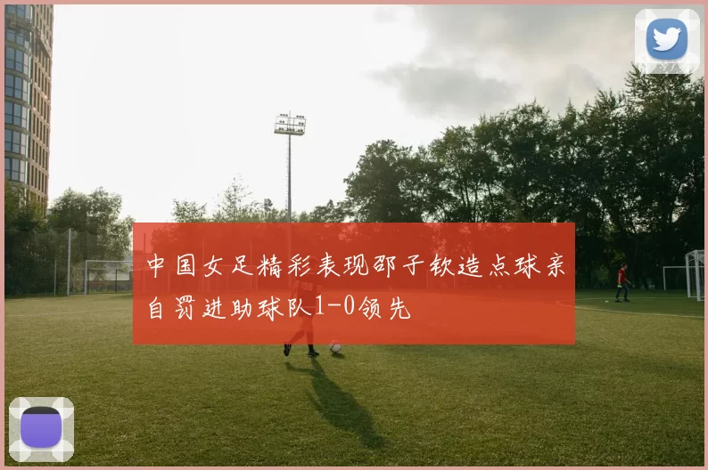 中国女足精彩表现邵子钦造点球亲自罚进助球队1-0领先