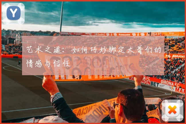 艺术之道：如何巧妙绑定大哥们的情感与信任