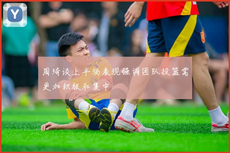 周琦谈上半场表现强调团队投篮需更加积极和集中