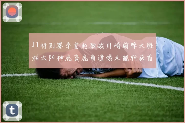 J1特别赛季首轮激战川崎前锋大胜柏太阳神鹿岛鹿角遗憾未能斩获首胜