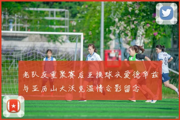 老队友重聚赛后互换球衣爱德华兹与亚历山大沃克温情合影留念