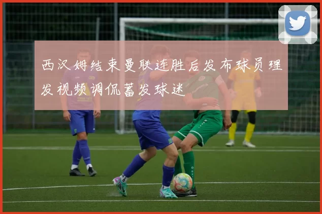 西汉姆结束曼联连胜后发布球员理发视频调侃蓄发球迷