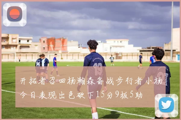 开拓者召回杨瀚森备战步行者小杨今日表现出色砍下15分9板5助