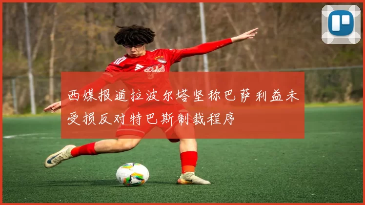 西媒报道拉波尔塔坚称巴萨利益未受损反对特巴斯制裁程序