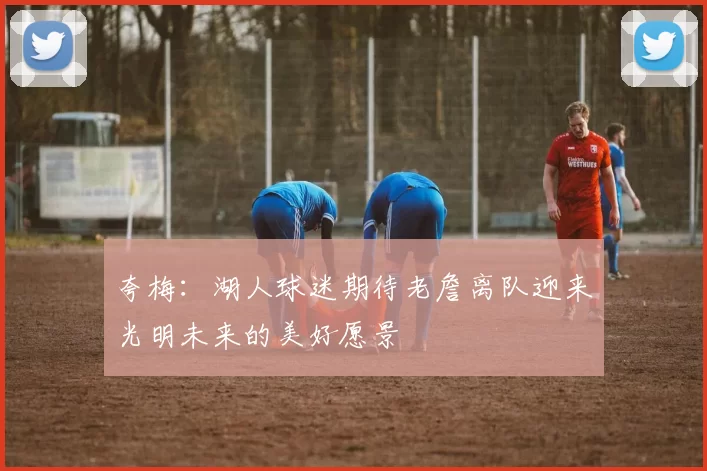 夸梅：湖人球迷期待老詹离队迎来光明未来的美好愿景