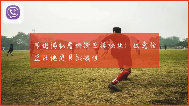 韦德揭秘詹姆斯空接秘诀：故意传歪让他更具挑战性