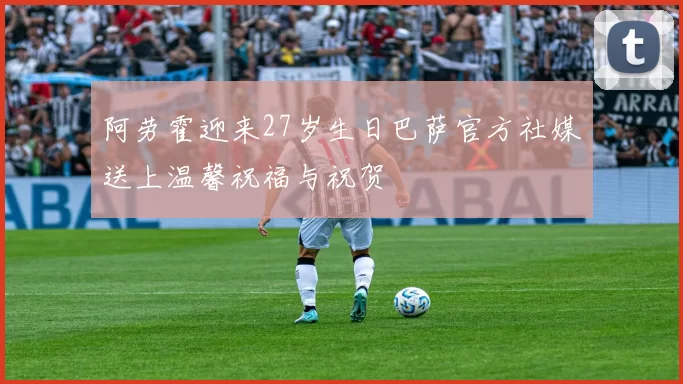 阿劳霍迎来27岁生日巴萨官方社媒送上温馨祝福与祝贺
