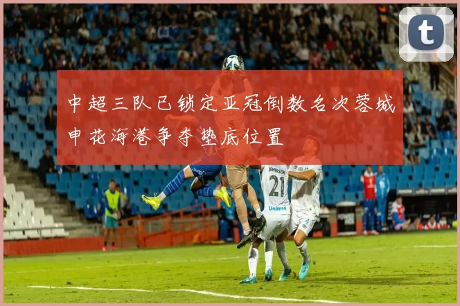 中超三队已锁定亚冠倒数名次蓉城申花海港争夺垫底位置