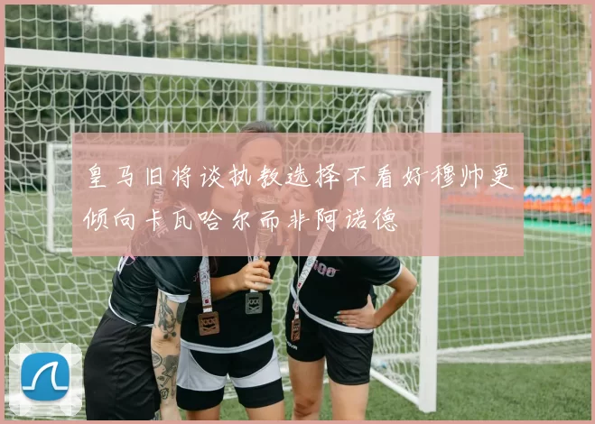 皇马旧将谈执教选择不看好穆帅更倾向卡瓦哈尔而非阿诺德