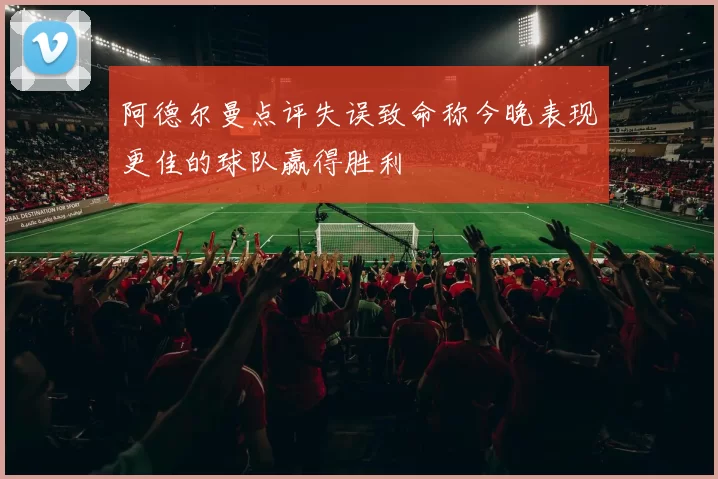 阿德尔曼点评失误致命称今晚表现更佳的球队赢得胜利