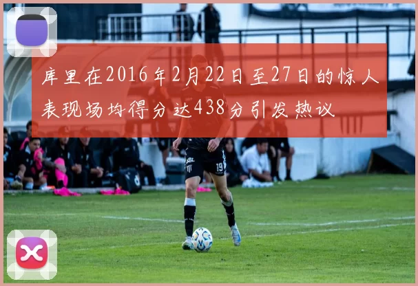 库里在2016年2月22日至27日的惊人表现场均得分达438分引发热议