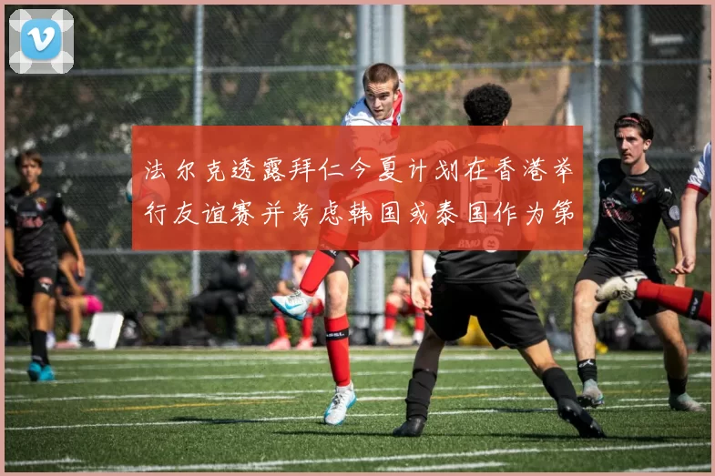 法尔克透露拜仁今夏计划在香港举行友谊赛并考虑韩国或泰国作为第二站