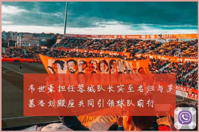 韦世豪担任蓉城队长实至名归与罗慕洛刘殿座共同引领球队前行