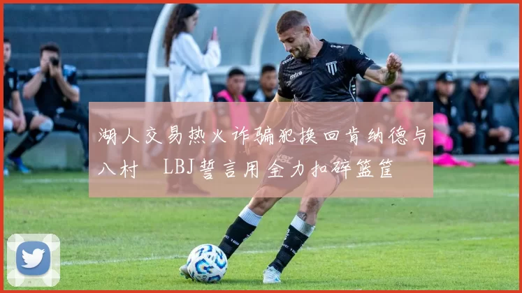 湖人交易热火诈骗犯换回肯纳德与八村塁LBJ誓言用全力扣碎篮筐