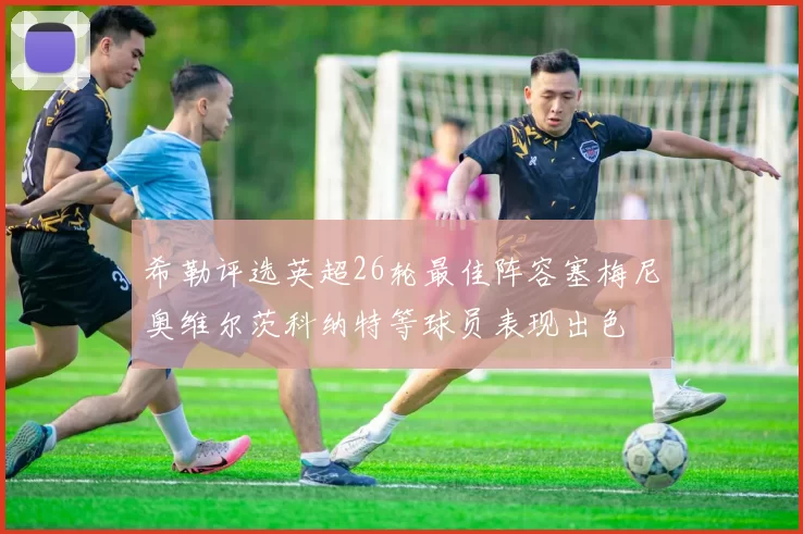 希勒评选英超26轮最佳阵容塞梅尼奥维尔茨科纳特等球员表现出色