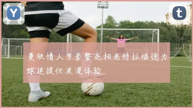 曼联情人节套餐亮相老特拉福德为球迷提供浪漫体验