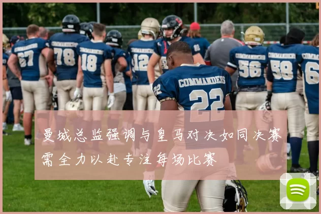曼城总监强调与皇马对决如同决赛需全力以赴专注每场比赛