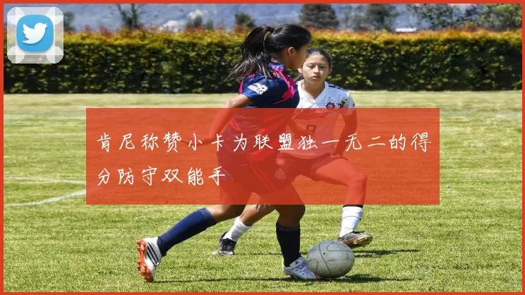 肯尼称赞小卡为联盟独一无二的得分防守双能手