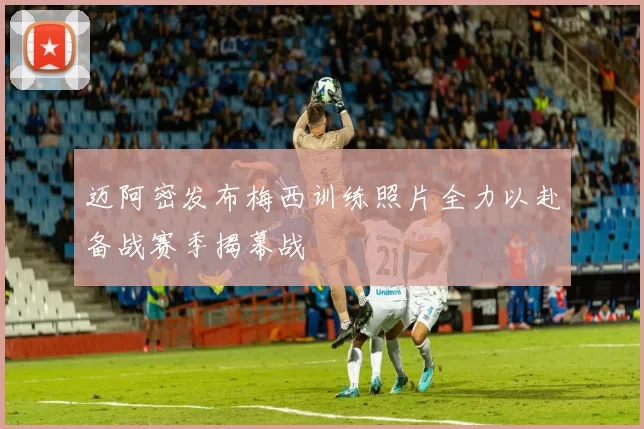 迈阿密发布梅西训练照片全力以赴备战赛季揭幕战
