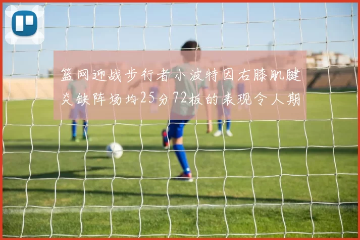 篮网迎战步行者小波特因右膝肌腱炎缺阵场均25分72板的表现令人期待