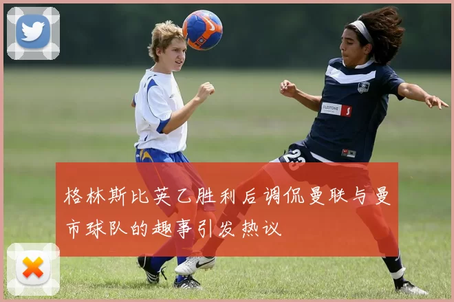 格林斯比英乙胜利后调侃曼联与曼市球队的趣事引发热议