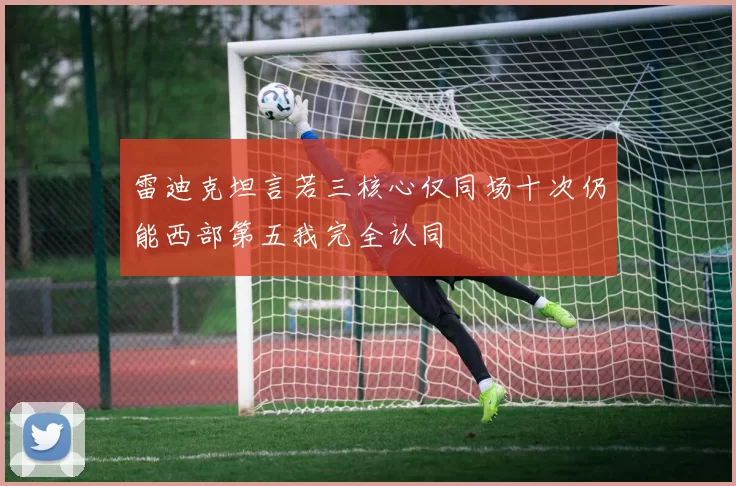 雷迪克坦言若三核心仅同场十次仍能西部第五我完全认同