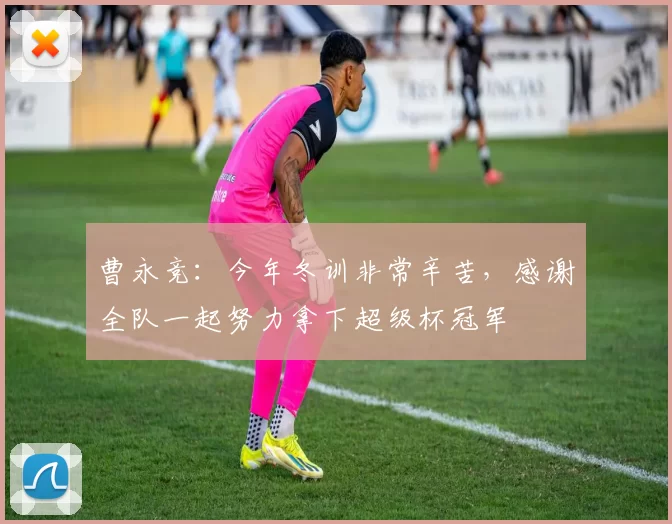 曹永竞：今年冬训非常辛苦，感谢全队一起努力拿下超级杯冠军